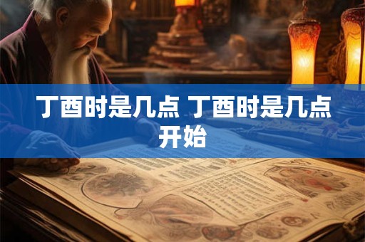 丁酉时是几点 丁酉时是几点开始