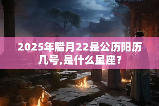 2025年腊月22是公历阳历几号,是什么星座？