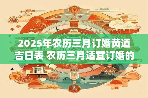 2025年农历三月订婚黄道吉日表 农历三月适宜订婚的好日子有哪些