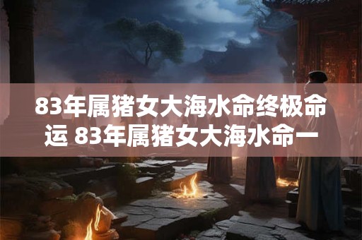 83年属猪女大海水命终极命运 83年属猪女大海水命一生命运