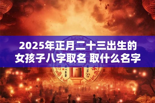 2025年正月二十三出生的女孩子八字取名 取什么名字比较好