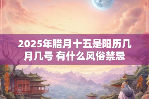 2025年腊月十五是阳历几月几号 有什么风俗禁忌
