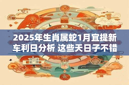 2025年生肖属蛇1月宜提新车利日分析 这些天日子不错