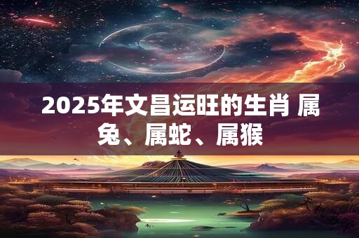 2025年文昌运旺的生肖 属兔、属蛇、属猴 2025年文昌运旺的生肖 属兔、属蛇、属猴
