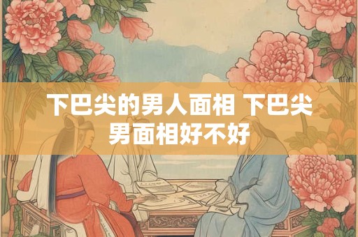 下巴尖的男人面相 下巴尖男面相好不好