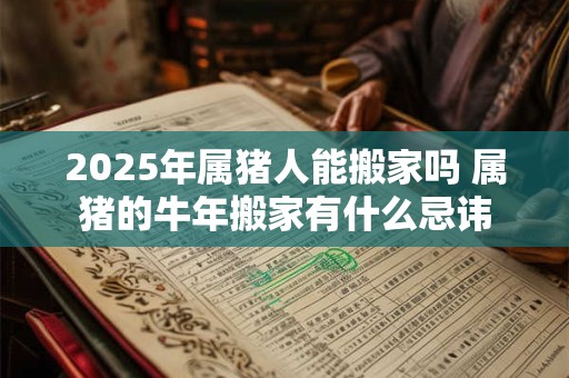 2025年属猪人能搬家吗 属猪的牛年搬家有什么忌讳