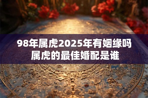 98年属虎2025年有姻缘吗 属虎的最佳婚配是谁