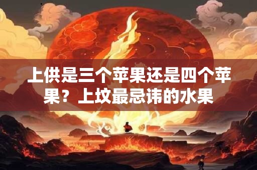 上供是三个苹果还是四个苹果？上坟最忌讳的水果