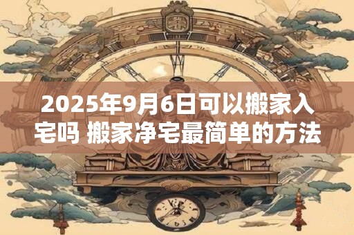 2025年9月6日可以搬家入宅吗 搬家净宅最简单的方法