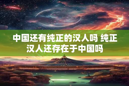 中国还有纯正的汉人吗 纯正汉人还存在于中国吗