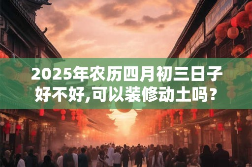 2025年农历四月初三日子好不好,可以装修动土吗？