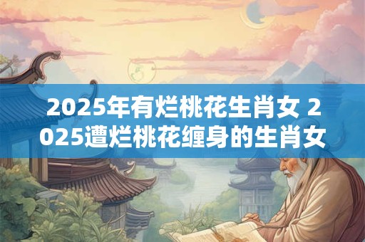 2025年有烂桃花生肖女 2025遭烂桃花缠身的生肖女 2025年有烂桃花生肖女 2025遭烂桃花缠身的生肖女