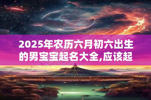 2025年农历六月初六出生的男宝宝起名大全,应该起什么名字 2025年农历六月初六出生的男宝宝起名大全,应该起什么名字