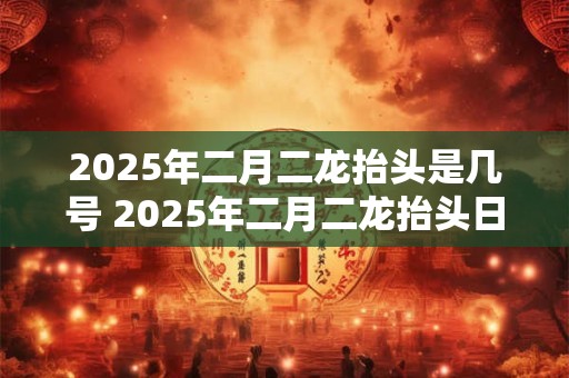 2025年二月二龙抬头是几号 2025年二月二龙抬头日是哪天