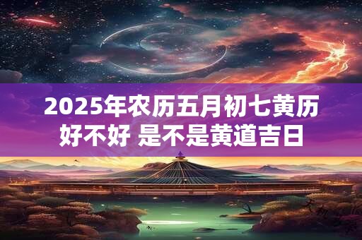 2025年农历五月初七黄历好不好 是不是黄道吉日