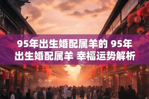 95年出生婚配属羊的 95年出生婚配属羊 幸福运势解析