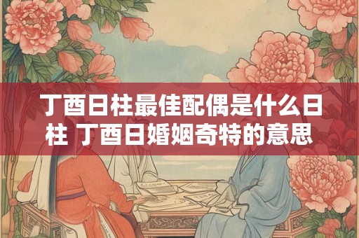 丁酉日柱最佳配偶是什么日柱 丁酉日婚姻奇特的意思