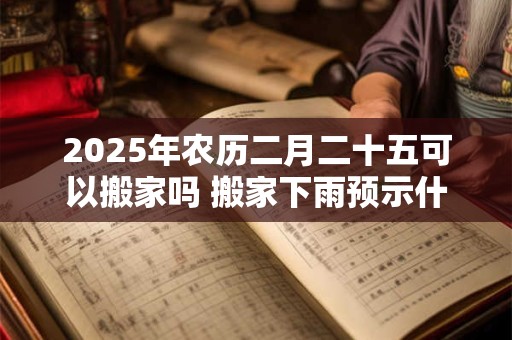 2025年农历二月二十五可以搬家吗 搬家下雨预示什么意思 2025年农历二月二十五可以搬家吗 搬家下雨预示什么意思
