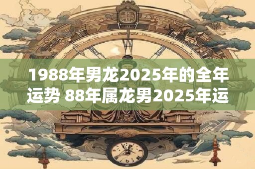 1988年男龙2025年的全年运势 88年属龙男2025年运气详解