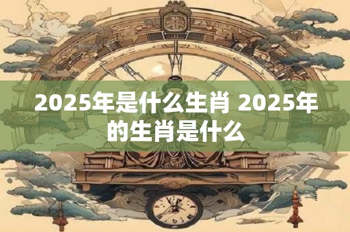 2025年是什么生肖 2025年的生肖是什么