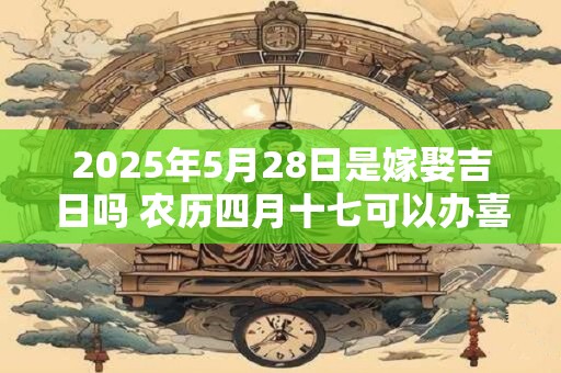 2025年5月28日是嫁娶吉日吗 农历四月十七可以办喜酒吗