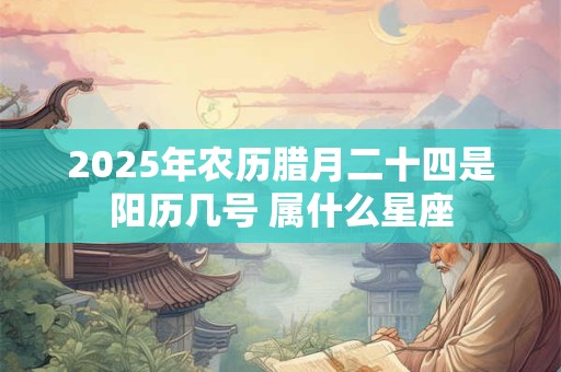 2025年农历腊月二十四是阳历几号 属什么星座