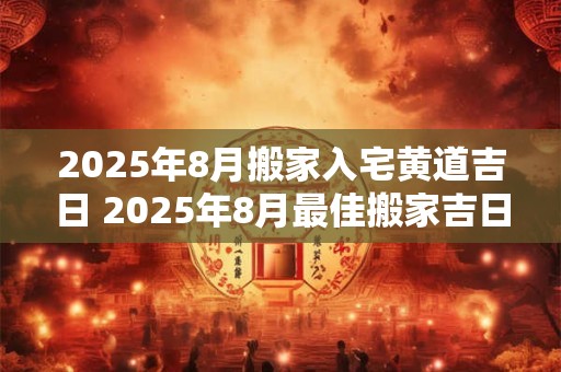 2025年8月搬家入宅黄道吉日 2025年8月最佳搬家吉日是哪一天 2025年8月搬家入宅黄道吉日 2025年8月最佳搬家吉日是哪一天