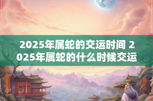 2025年属蛇的交运时间 2025年属蛇的什么时候交运 2025年属蛇的交运时间 2025年属蛇的什么时候交运