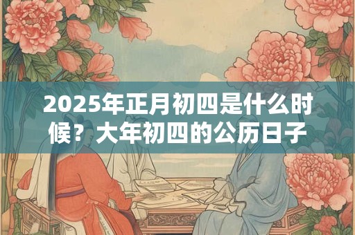 2025年正月初四是什么时候？大年初四的公历日子