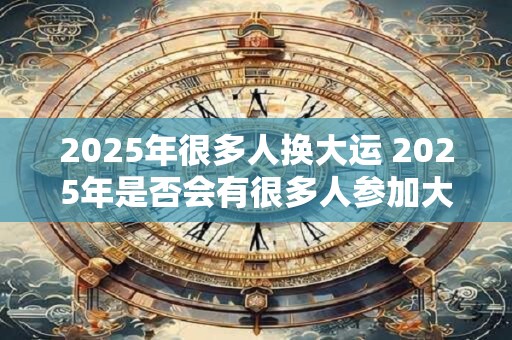 2025年很多人换大运 2025年是否会有很多人参加大运 2025年很多人换大运 2025年是否会有很多人参加大运