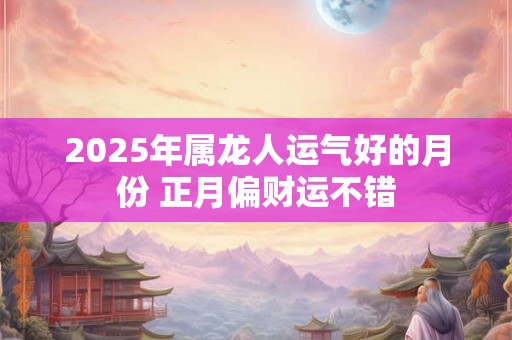 2025年属龙人运气好的月份 正月偏财运不错