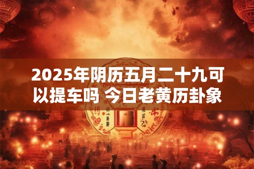 2025年阴历五月二十九可以提车吗 今日老黄历卦象