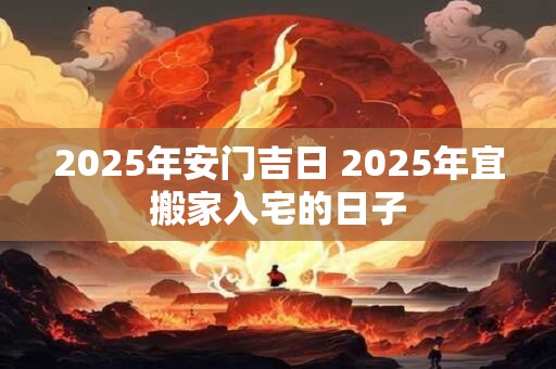 2025年安门吉日 2025年宜搬家入宅的日子