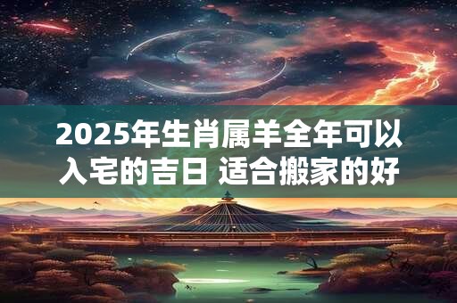 2025年生肖属羊全年可以入宅的吉日 适合搬家的好日子