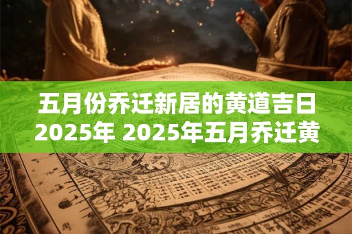 五月份乔迁新居的黄道吉日2025年 2025年五月乔迁黄道吉日
