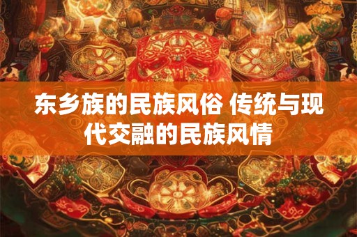 东乡族的民族风俗 传统与现代交融的民族风情