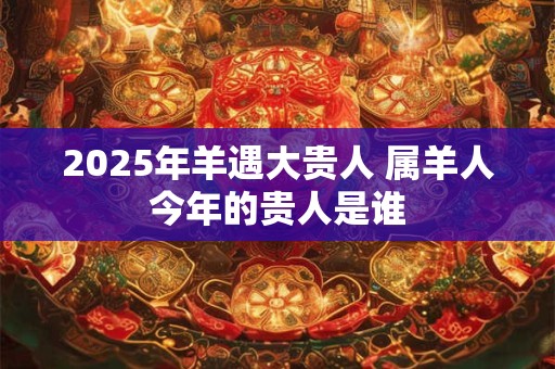 2025年羊遇大贵人 属羊人今年的贵人是谁