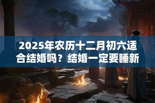 2025年农历十二月初六适合结婚吗？结婚一定要睡新床吗？