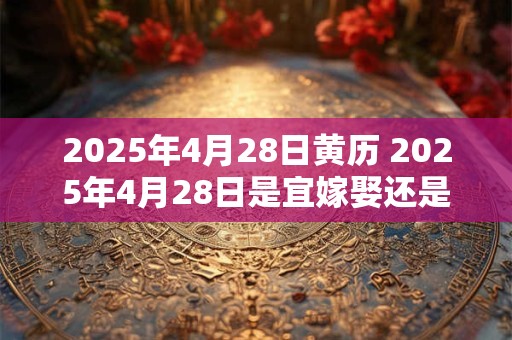 2025年4月28日黄历 2025年4月28日是宜嫁娶还是忌嫁娶 2025年4月28日黄历 2025年4月28日是宜嫁娶还是忌嫁娶