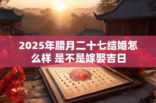 2025年腊月二十七结婚怎么样 是不是嫁娶吉日