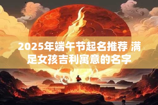2025年端午节起名推荐 满足女孩吉利寓意的名字 2025年端午节起名推荐 满足女孩吉利寓意的名字