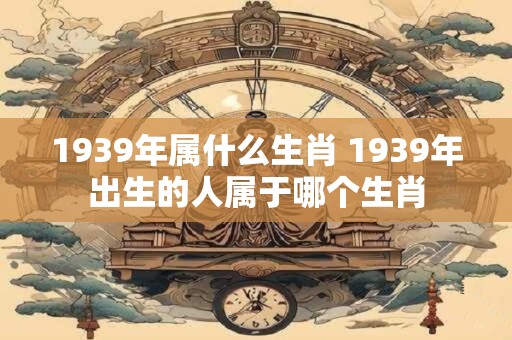1939年属什么生肖 1939年出生的人属于哪个生肖