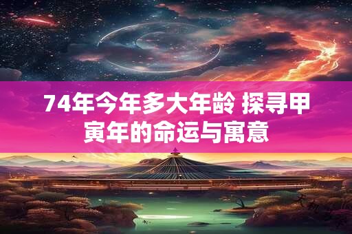 74年今年多大年龄 探寻甲寅年的命运与寓意 74年今年多大年龄 探寻甲寅年的命运与寓意