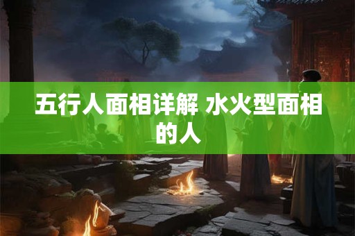 五行人面相详解 水火型面相的人 五行人面相详解 水火型面相的人