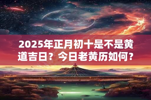 2025年正月初十是不是黄道吉日?今日老黄历如何? 2025年正月初十是不是黄道吉日?今日老黄历如何?