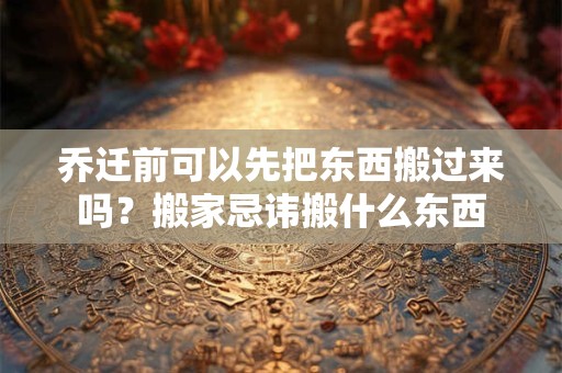 乔迁前可以先把东西搬过来吗?搬家忌讳搬什么东西 乔迁前可以先把东西搬过来吗?搬家忌讳搬什么东西