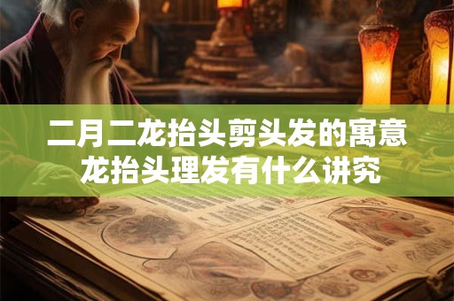 二月二龙抬头剪头发的寓意 龙抬头理发有什么讲究