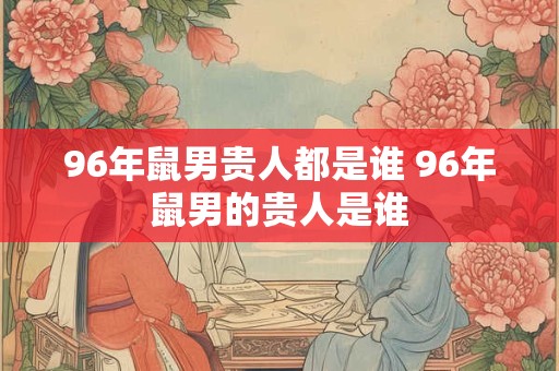 96年鼠男贵人都是谁 96年鼠男的贵人是谁