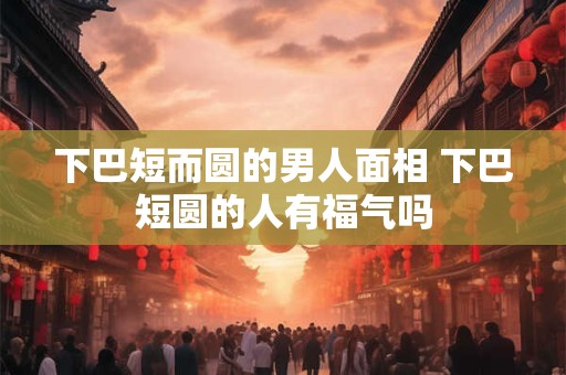 下巴短而圆的男人面相 下巴短圆的人有福气吗