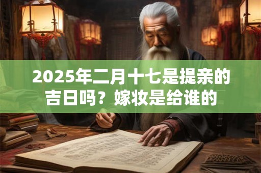 2026年二月十七是提亲的吉日吗?嫁妆是给谁的 2026年二月十七是提亲的吉日吗?嫁妆是给谁的